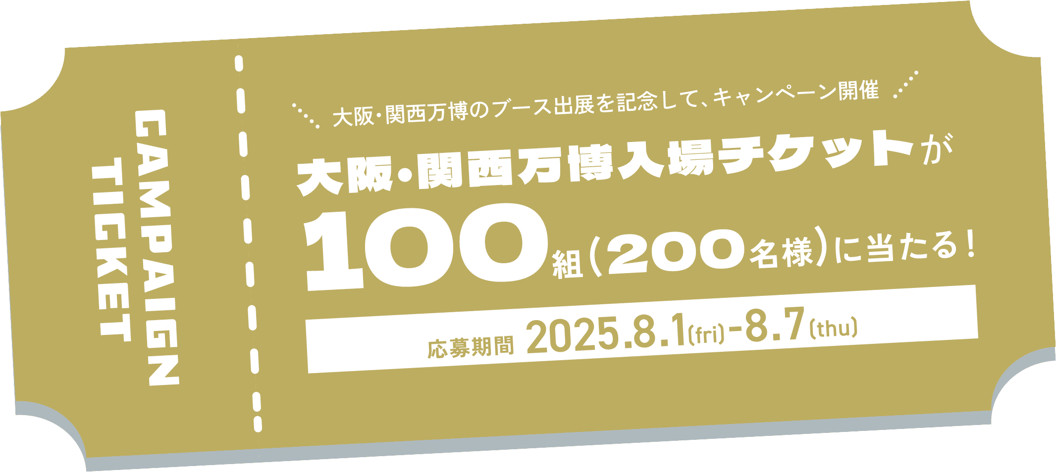 CAMPAIGN TICKET大阪・関西万博のブース出展を記念して、キャンペーン開催 大阪・関西万博入場チケットが100 組 (200名様)に当たる! 応募期間 2025.8.1 (fri) -8.7 (thu)