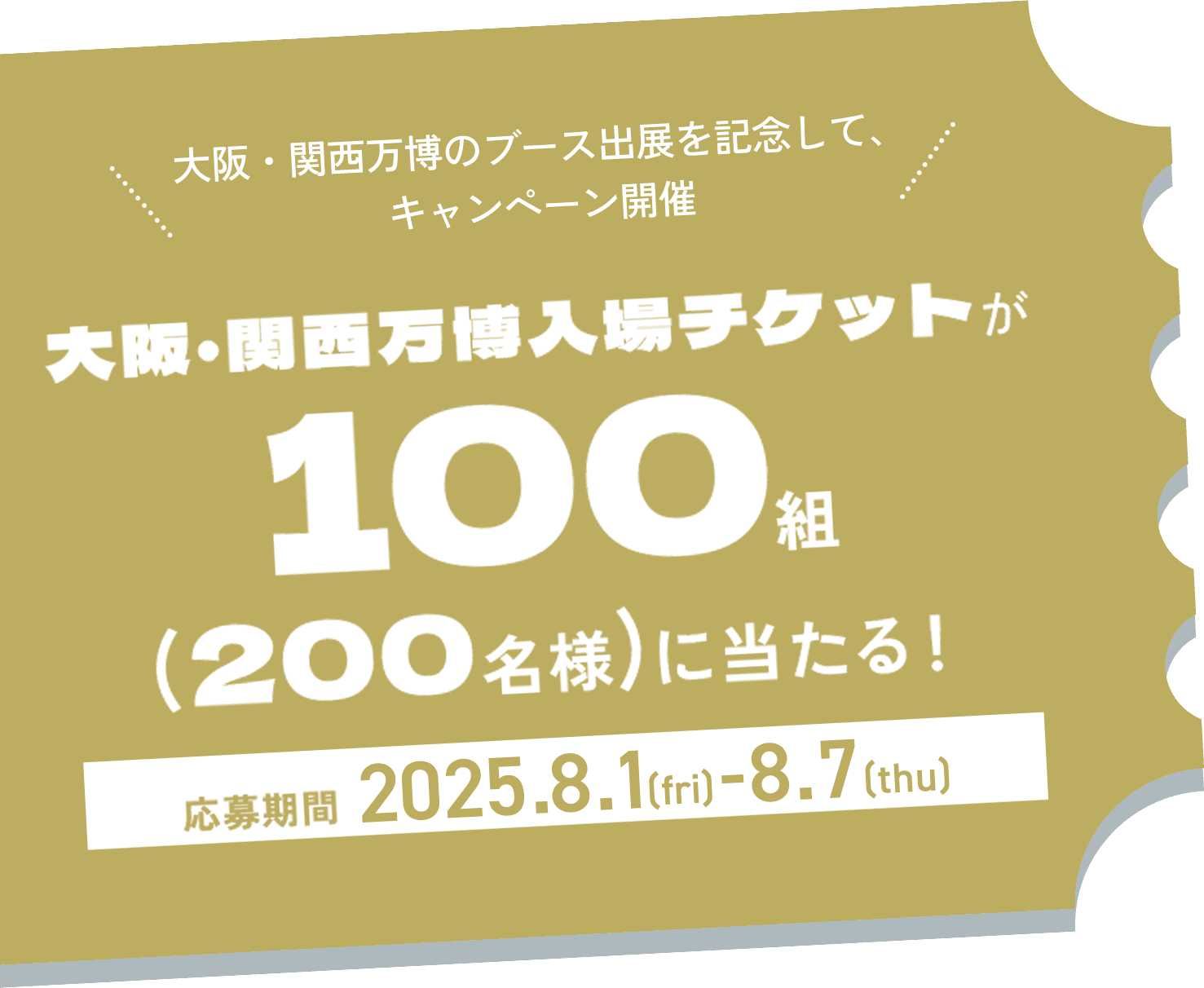 CAMPAIGN TICKET大阪・関西万博のブース出展を記念して、キャンペーン開催 大阪・関西万博入場チケットが100 組 (200名様)に当たる! 応募期間 2025.8.1 (fri) -8.7 (thu)