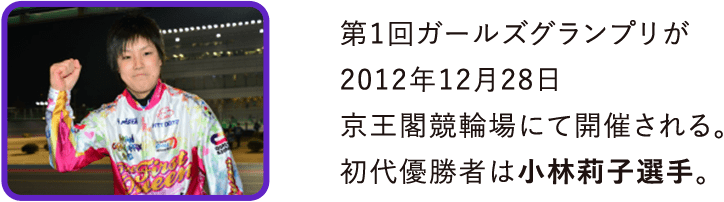 第1回ガールズグランプリが2012年12月28日京王閣競輪場にて開催される。初代優勝者は小林莉子選手。
