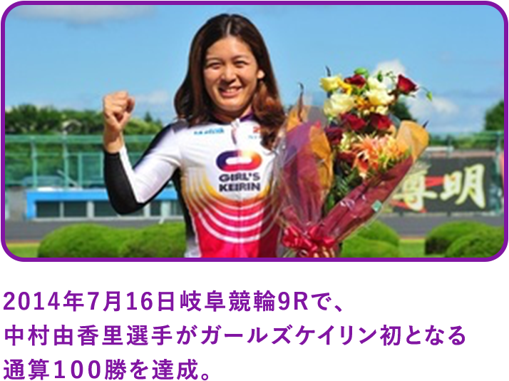 2014年7月16日岐阜競輪9Rで、中村由香里選手がガールズケイリン初となる通算１００勝を達成。