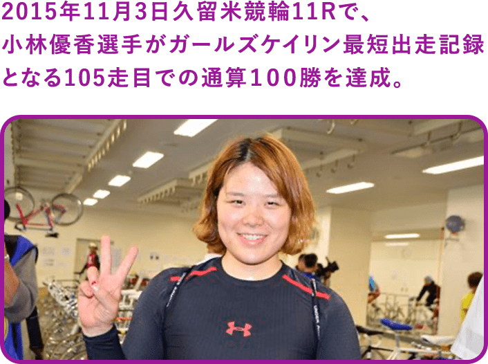 2015年11月3日久留米競輪11Rで、小林優香選手がガールズケイリン最短出走記録となる105走目での通算１００勝を達成。