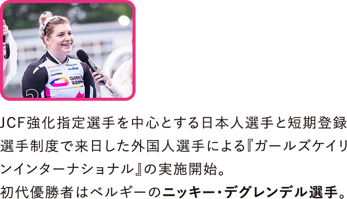 JCF強化指定選手を中心とする日本人選手と短期登録選手制度で来日した外国人選手による『ガールズケイリンインターナショナル』の実施開始。初代優勝者はベルギーのニッキー・デグレンデル選手。