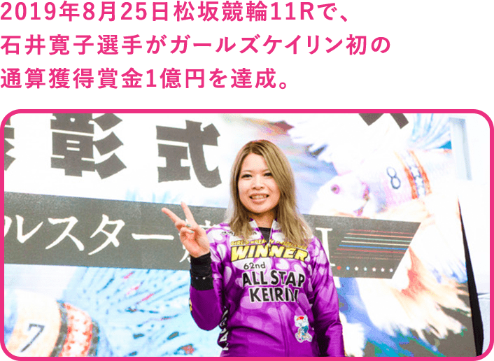 2019年8月25日松坂競輪11Rで、石井寛子選手がガールズケイリン初の通算獲得賞金1億円を達成。