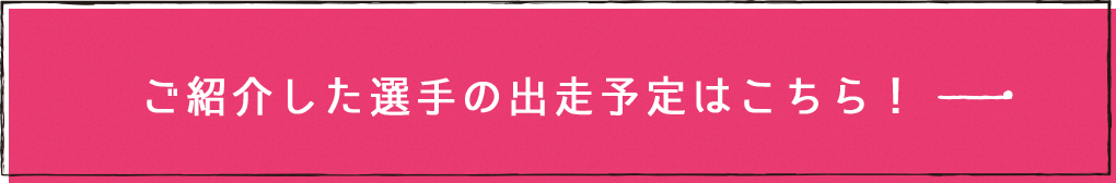 ご紹介した選手の出走予定はこちら!